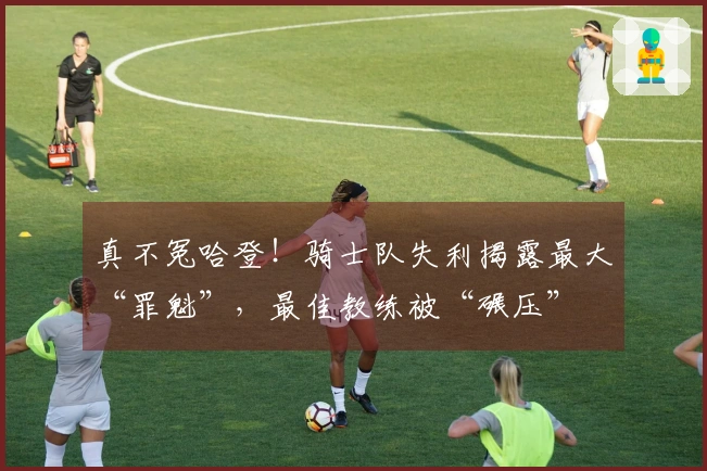 真不冤哈登！骑士队失利揭露最大“罪魁”，最佳教练被“碾压”