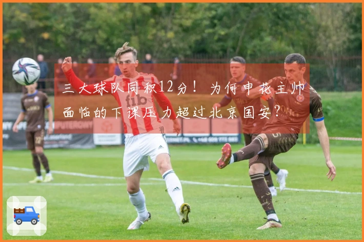 三大球队同积12分！为何申花主帅面临的下课压力超过北京国安？