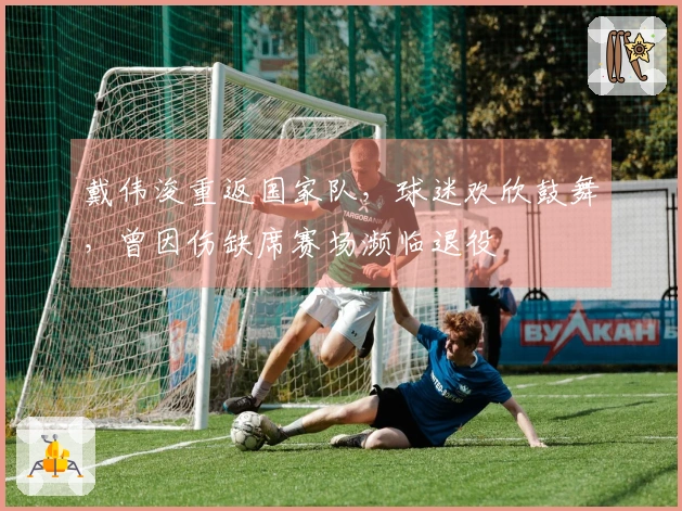 戴伟浚重返国家队，球迷欢欣鼓舞，曾因伤缺席赛场濒临退役